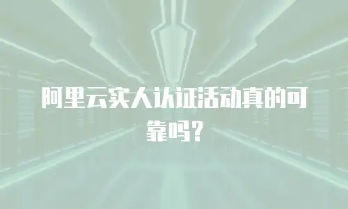 阿里云实人认证活动真的可靠吗？