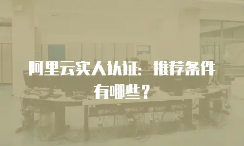 阿里云实人认证：推荐条件有哪些？