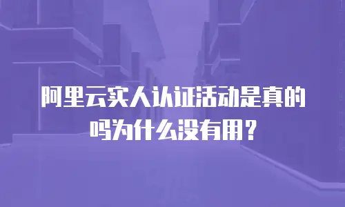 阿里云实人认证活动是真的吗为什么没有用？