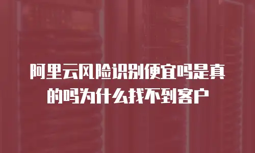 阿里云风险识别便宜吗是真的吗为什么找不到客户