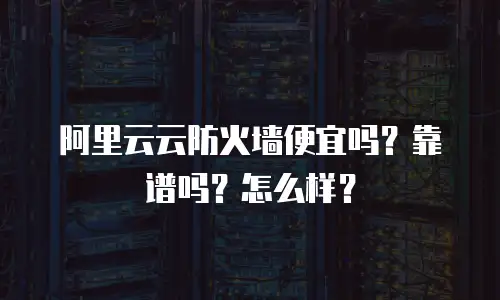 阿里云云防火墙便宜吗？靠谱吗？怎么样？
