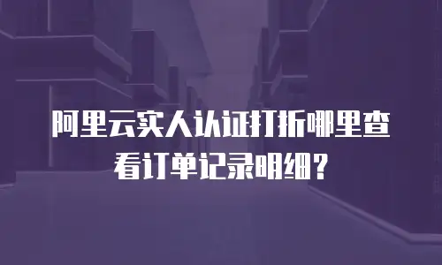 阿里云实人认证打折在哪里查看订单记录,阿里云实人认证打折在哪里查看订单记录明细