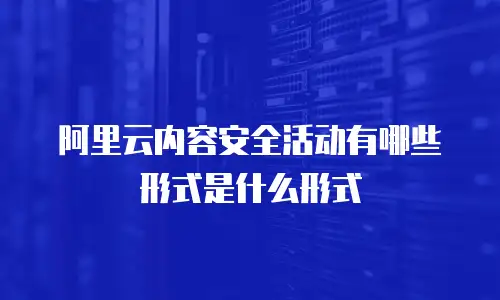 阿里云内容安全活动有哪些形式是什么形式
