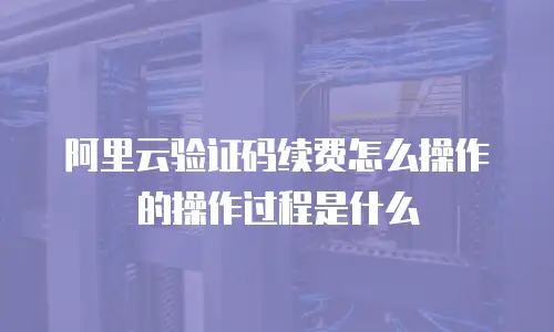 阿里云验证码续费怎么操作的操作过程是什么