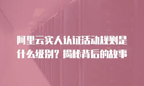 阿里云实人认证活动规则是什么级别？揭秘背后的故事