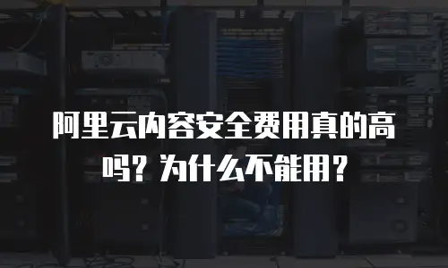 阿里云内容安全费用真的高吗？为什么不能用？