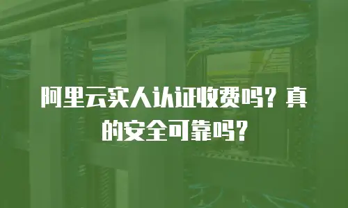 阿里云实人认证收费吗？真的安全可靠吗？