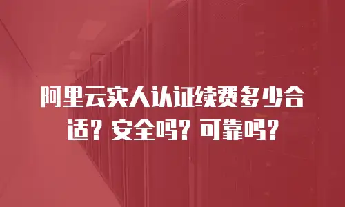阿里云实人认证续费多少合适？安全吗？可靠吗？
