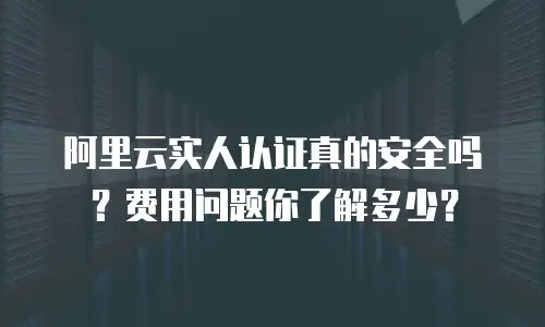 阿里云实人认证真的安全吗？费用问题你了解多少？