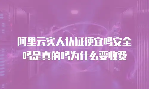 阿里云实人认证便宜吗安全吗是真的吗为什么要收费