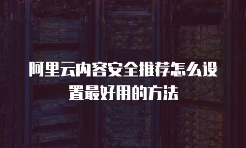 阿里云内容安全推荐怎么设置最好用的方法
