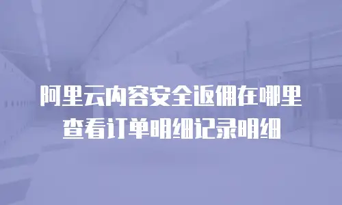 阿里云内容安全返佣在哪里查看订单明细记录明细