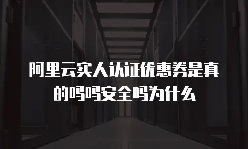 阿里云实人认证优惠券是真的吗吗安全吗为什么