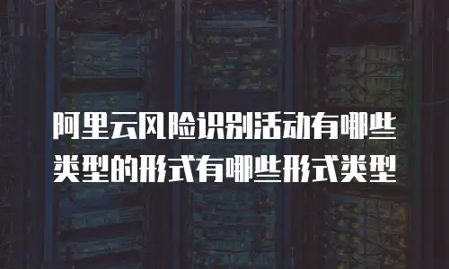 阿里云风险识别活动有哪些类型的形式有哪些形式类型