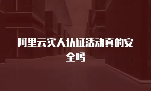 阿里云实人认证活动真的安全吗
