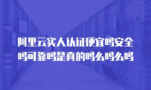 阿里云实人认证便宜吗安全吗可靠吗是真的吗么吗么吗