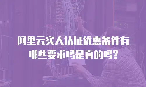 阿里云实人认证优惠条件有哪些要求吗是真的吗？