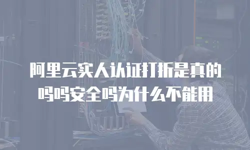 阿里云实人认证打折是真的吗吗安全吗为什么不能用
