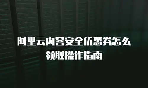 阿里云内容安全优惠券怎么领取操作指南
