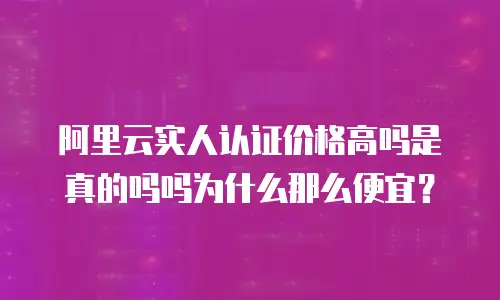 阿里云实人认证价格高吗是真的吗吗为什么那么便宜？