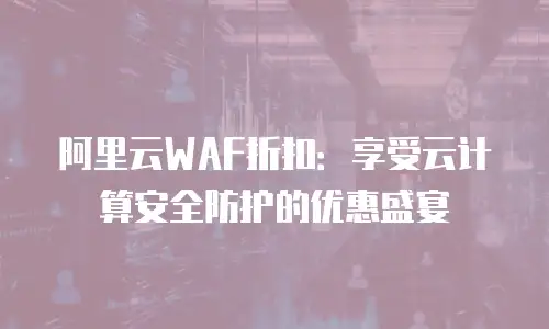 阿里云WAF折扣：享受云计算安全防护的优惠盛宴