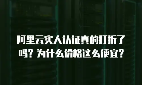阿里云实人认证真的打折了吗？为什么价格这么便宜？