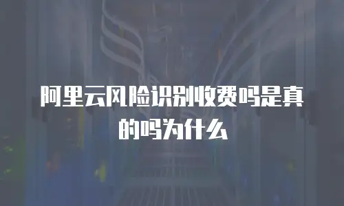 阿里云风险识别收费吗是真的吗为什么