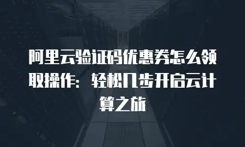 阿里云验证码优惠券怎么领取操作：轻松几步开启云计算之旅