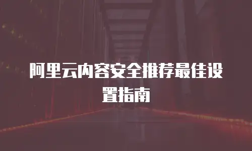 阿里云内容安全推荐最佳设置指南