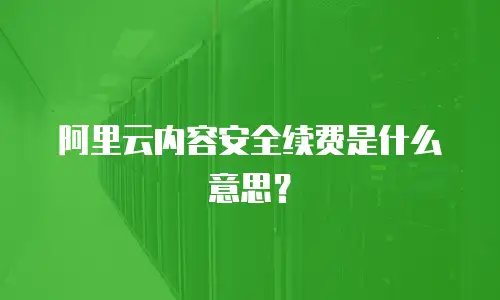 阿里云内容安全续费是什么意思？