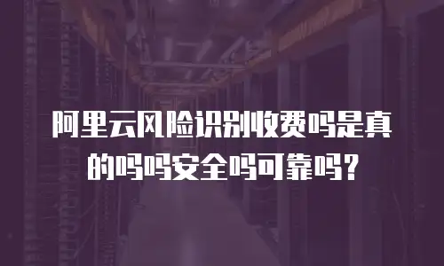 阿里云风险识别收费吗是真的吗吗安全吗可靠吗？