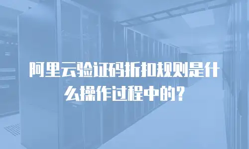阿里云验证码折扣规则是什么操作过程中的？