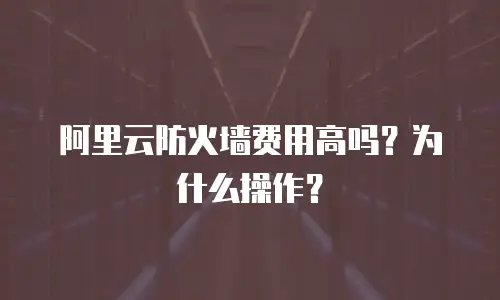 阿里云防火墙费用高吗？为什么操作？