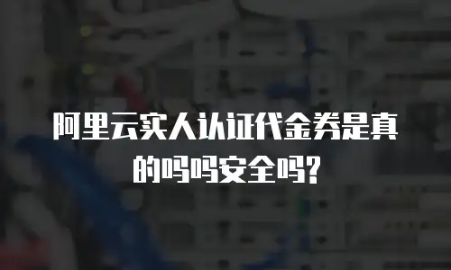 阿里云实人认证代金券是真的吗吗安全吗?