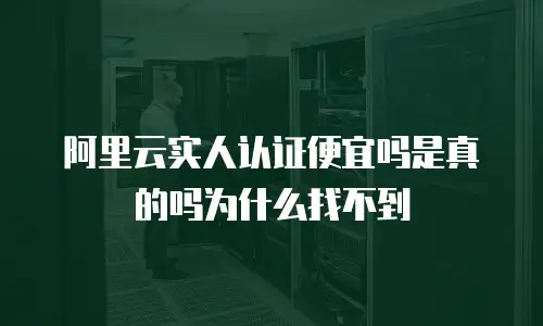 阿里云实人认证便宜吗是真的吗为什么找不到