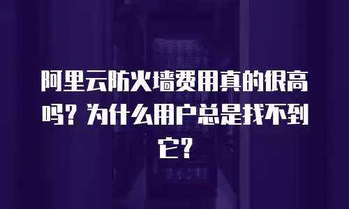 阿里云防火墙费用真的很高吗？为什么用户总是找不到它？