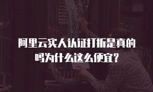 阿里云实人认证打折是真的吗为什么这么便宜？