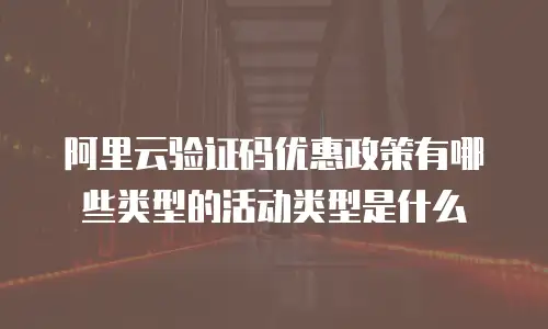 阿里云验证码优惠政策有哪些类型的活动类型是什么