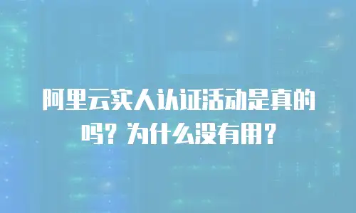阿里云实人认证活动是真的吗？为什么没有用？