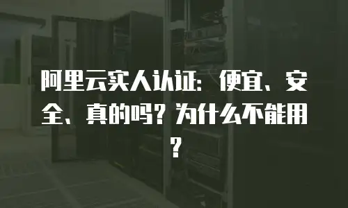 阿里云实人认证：便宜、安全、真的吗？为什么不能用？