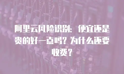 阿里云风险识别：便宜还是贵的好一点吗？为什么还要收费？