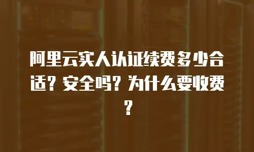 阿里云实人认证续费多少合适？安全吗？为什么要收费？