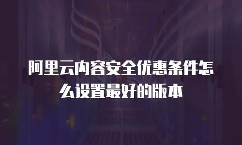 阿里云内容安全优惠条件怎么设置最好的版本