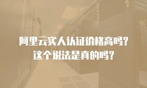 阿里云实人认证价格高吗？这个说法是真的吗？