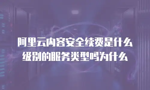 阿里云内容安全续费是什么级别的服务类型吗为什么