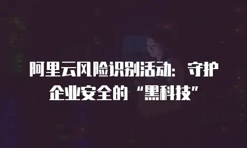 阿里云风险识别活动：守护企业安全的“黑科技”