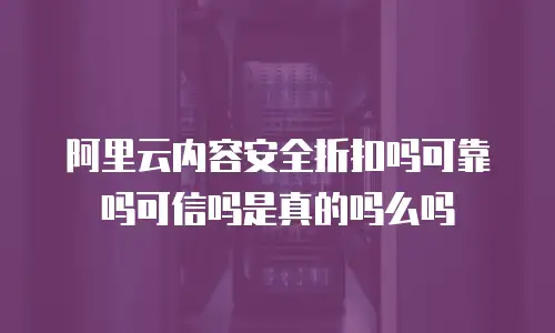 阿里云内容安全折扣吗可靠吗可信吗是真的吗么吗