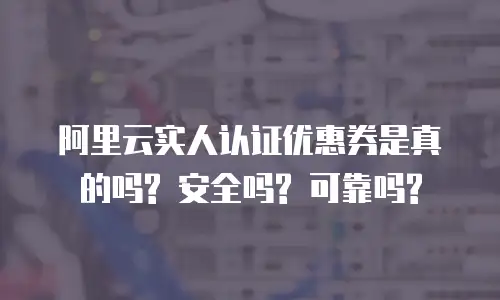 阿里云实人认证优惠券是真的吗? 安全吗? 可靠吗?