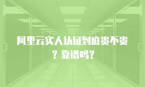 阿里云实人认证到底贵不贵？靠谱吗？