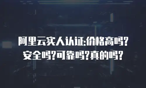 阿里云实人认证:价格高吗?安全吗?可靠吗?真的吗?